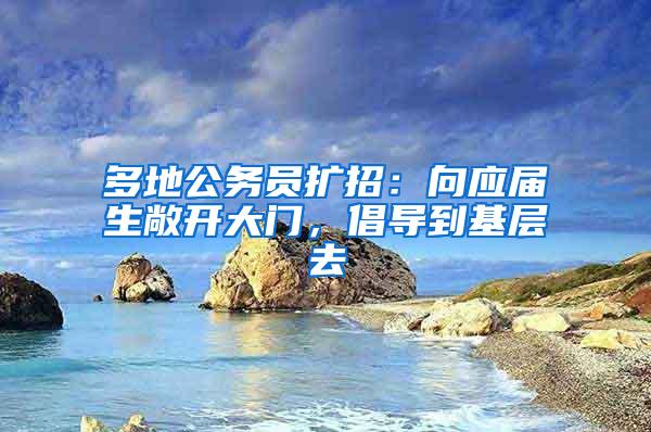 多地公务员扩招：向应届生敞开大门，倡导到基层去