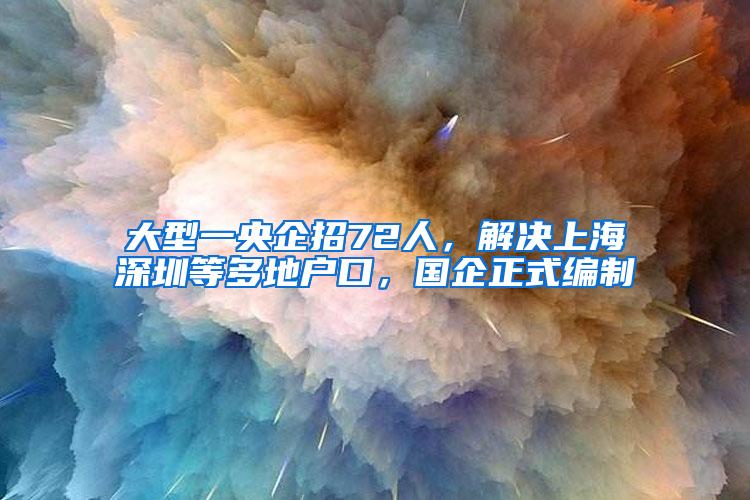 大型一央企招72人，解决上海深圳等多地户口，国企正式编制