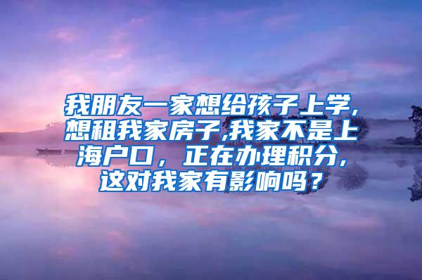 我朋友一家想给孩子上学,想租我家房子,我家不是上海户口，正在办理积分,这对我家有影响吗？