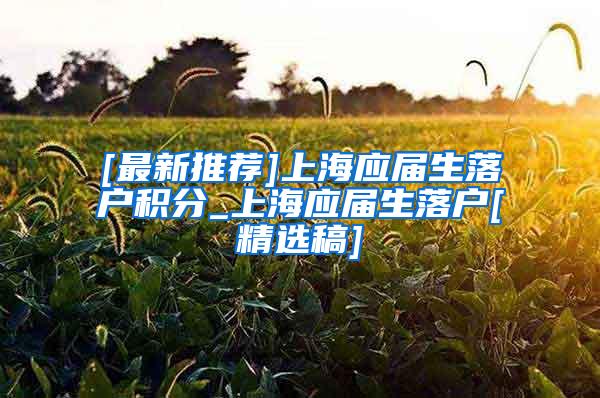 [最新推荐]上海应届生落户积分_上海应届生落户[精选稿]