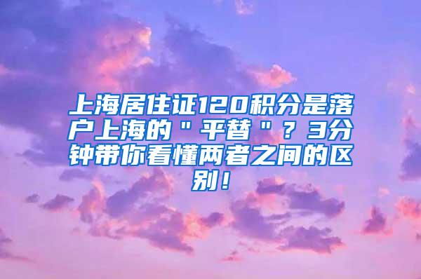 上海居住证120积分是落户上海的＂平替＂？3分钟带你看懂两者之间的区别！