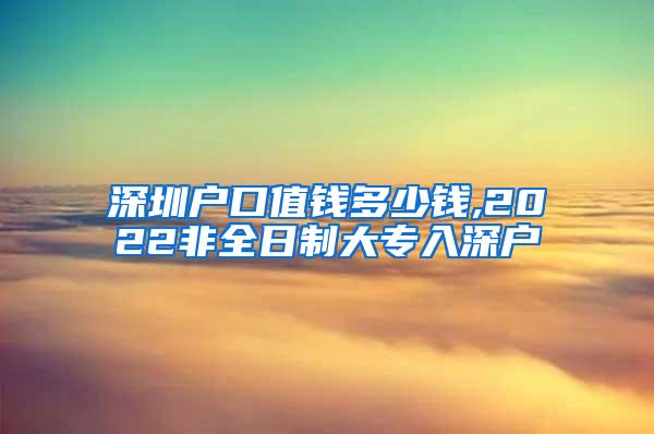 深圳户口值钱多少钱,2022非全日制大专入深户