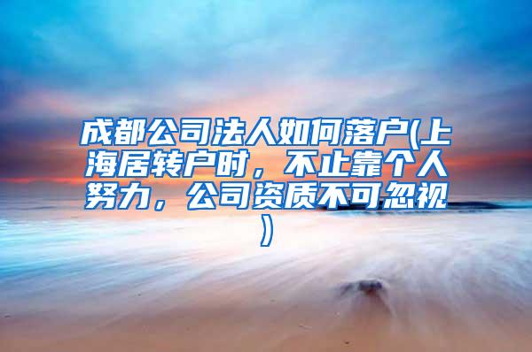 成都公司法人如何落户(上海居转户时，不止靠个人努力，公司资质不可忽视)