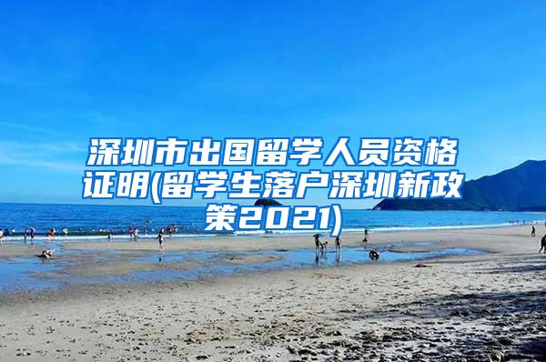 深圳市出国留学人员资格证明(留学生落户深圳新政策2021)