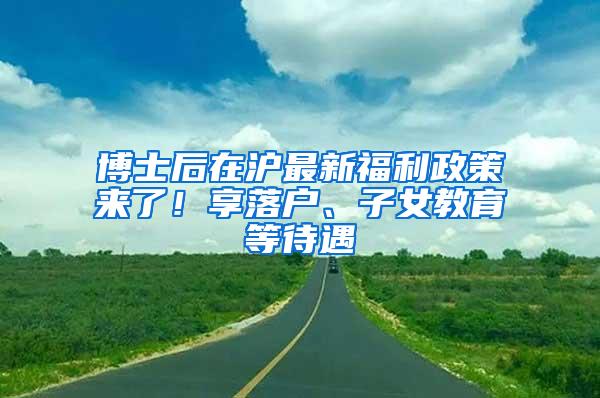 博士后在沪最新福利政策来了！享落户、子女教育等待遇