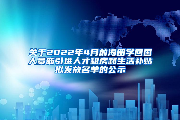 关于2022年4月前海留学回国人员新引进人才租房和生活补贴拟发放名单的公示