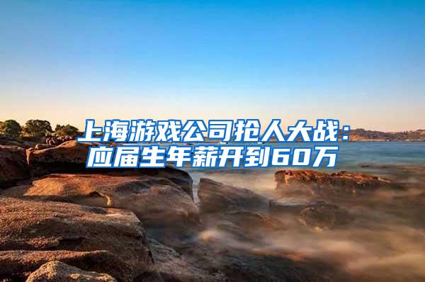 上海游戏公司抢人大战：应届生年薪开到60万