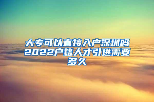 大专可以直接入户深圳吗2022户籍人才引进需要多久