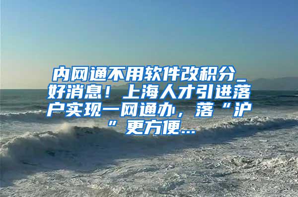 内网通不用软件改积分_好消息！上海人才引进落户实现一网通办，落“沪”更方便...