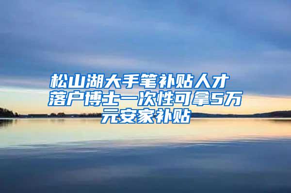 松山湖大手笔补贴人才 落户博士一次性可拿5万元安家补贴