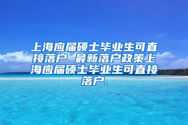 上海应届硕士毕业生可直接落户 最新落户政策上海应届硕士毕业生可直接落户.