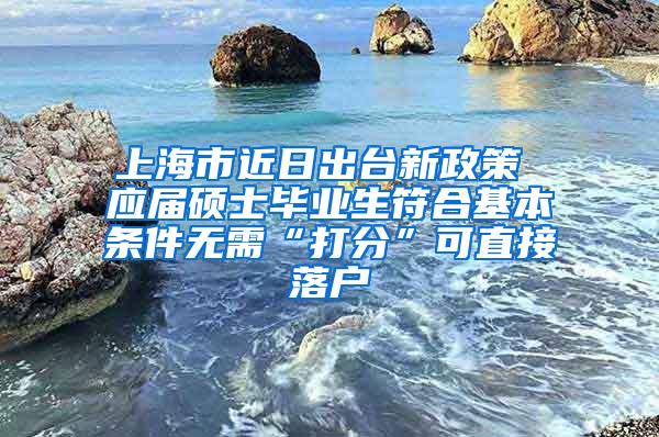 上海市近日出台新政策 应届硕士毕业生符合基本条件无需“打分”可直接落户