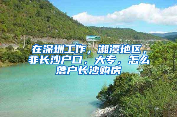 在深圳工作，湘潭地区，非长沙户口，大专，怎么落户长沙购房