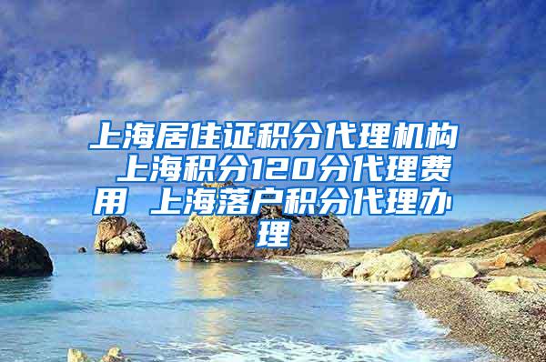 上海居住证积分代理机构 上海积分120分代理费用 上海落户积分代理办理