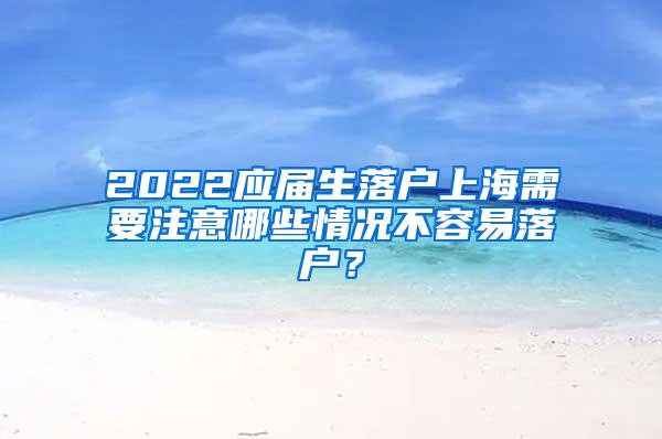 2022应届生落户上海需要注意哪些情况不容易落户？