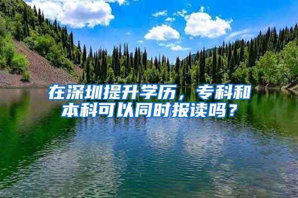 在深圳提升学历，专科和本科可以同时报读吗？