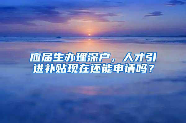 应届生办理深户，人才引进补贴现在还能申请吗？