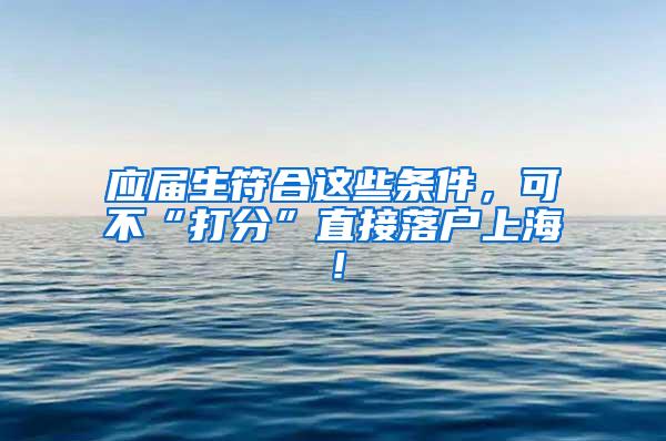 应届生符合这些条件，可不“打分”直接落户上海！