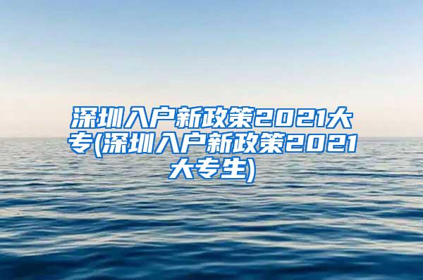 深圳入户新政策2021大专(深圳入户新政策2021大专生)