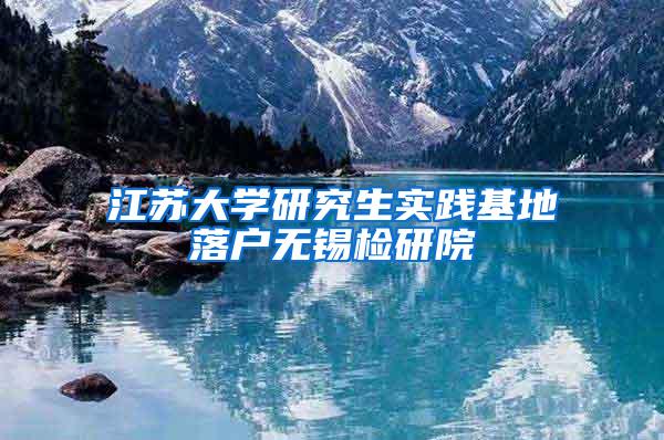 江苏大学研究生实践基地落户无锡检研院