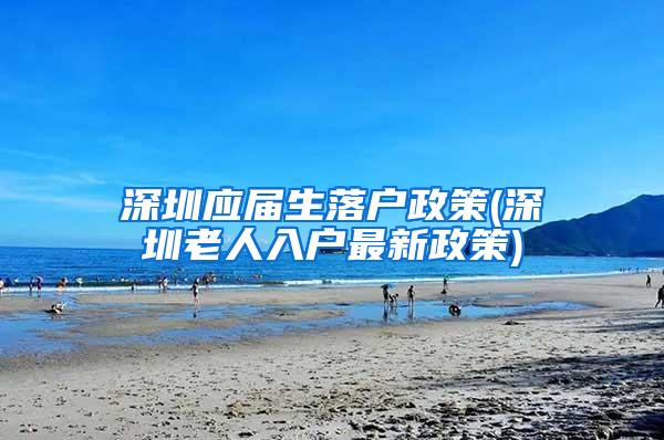 深圳应届生落户政策(深圳老人入户最新政策)