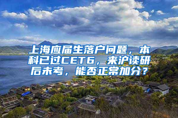 上海应届生落户问题，本科已过CET6，来沪读研后未考，能否正常加分？