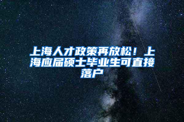 上海人才政策再放松！上海应届硕士毕业生可直接落户