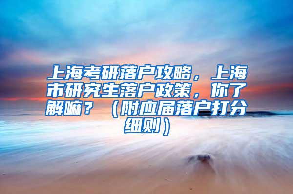 上海考研落户攻略，上海市研究生落户政策，你了解嘛？（附应届落户打分细则）