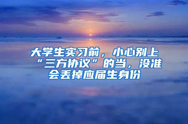 大学生实习前，小心别上“三方协议”的当，没准会丢掉应届生身份