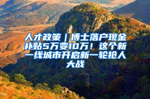 人才政策｜博士落户现金补贴5万变10万！这个新一线城市开启新一轮抢人大战