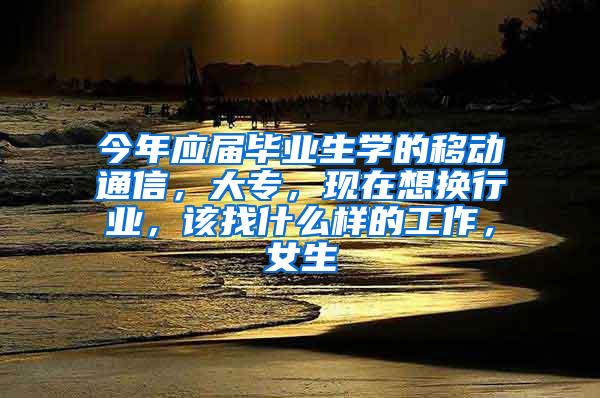 今年应届毕业生学的移动通信，大专，现在想换行业，该找什么样的工作，女生