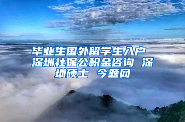 毕业生国外留学生入户 深圳社保公积金咨询 深圳硕士 今题网