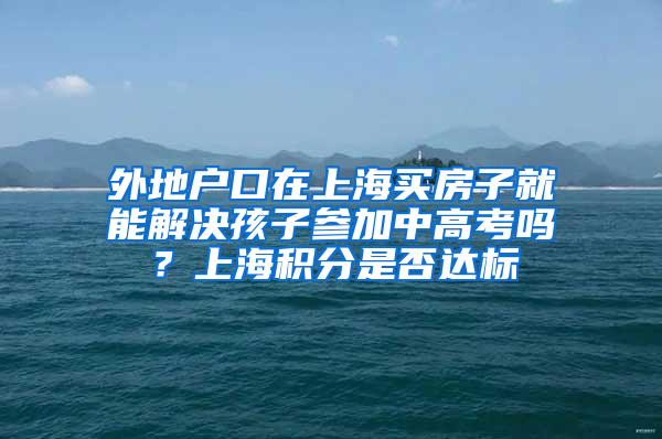 外地户口在上海买房子就能解决孩子参加中高考吗？上海积分是否达标