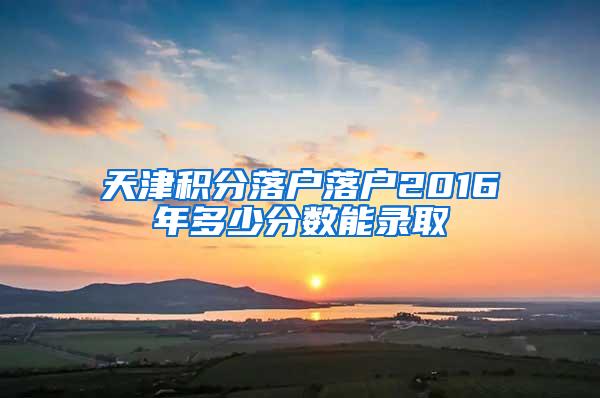 天津积分落户落户2016年多少分数能录取