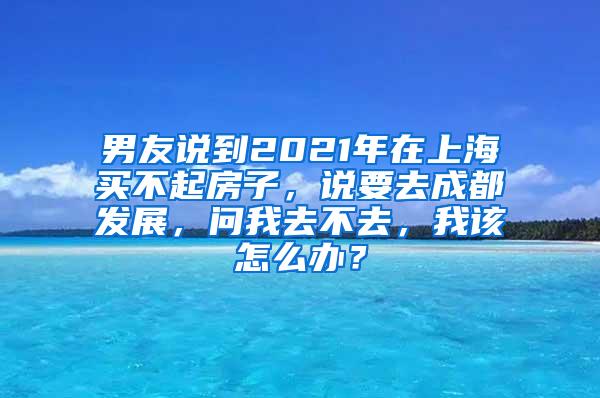 男友说到2021年在上海买不起房子，说要去成都发展，问我去不去，我该怎么办？