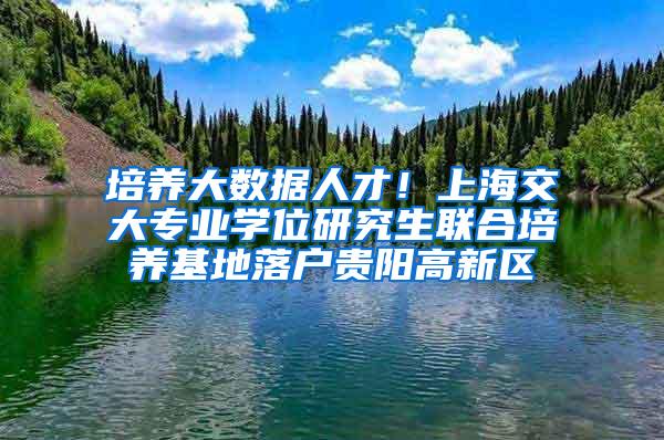 培养大数据人才！上海交大专业学位研究生联合培养基地落户贵阳高新区