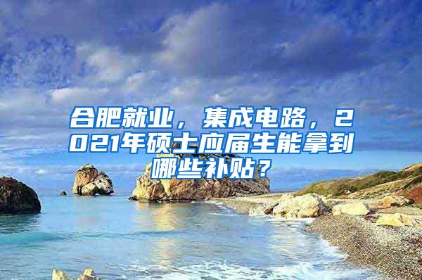 合肥就业，集成电路，2021年硕士应届生能拿到哪些补贴？