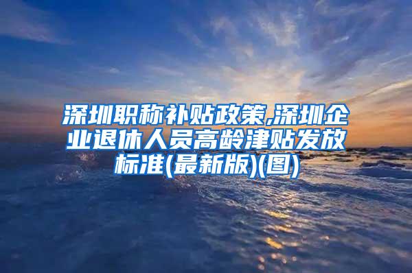 深圳职称补贴政策,深圳企业退休人员高龄津贴发放标准(最新版)(图)