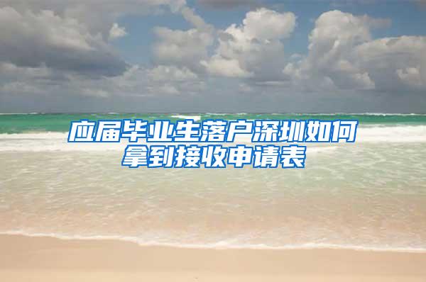 应届毕业生落户深圳如何拿到接收申请表