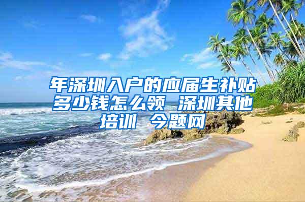 年深圳入户的应届生补贴多少钱怎么领 深圳其他培训 今题网