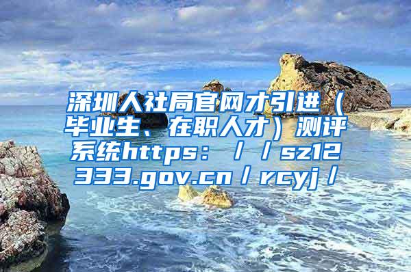 深圳人社局官网才引进（毕业生、在职人才）测评系统https：／／sz12333.gov.cn／rcyj／