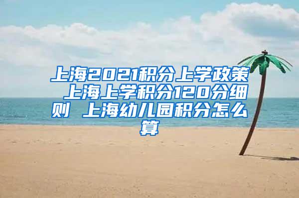 上海2021积分上学政策 上海上学积分120分细则 上海幼儿园积分怎么算