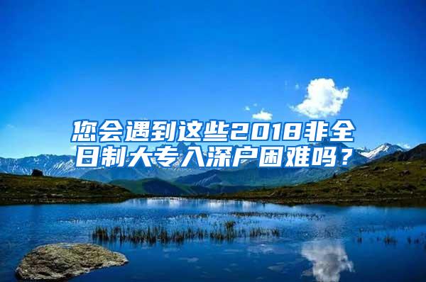 您会遇到这些2018非全日制大专入深户困难吗？