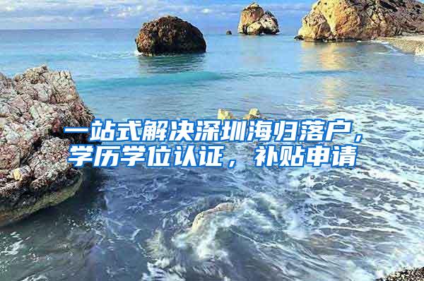 一站式解决深圳海归落户，学历学位认证，补贴申请