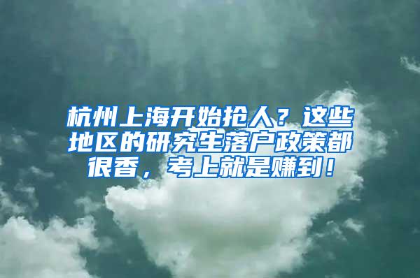 杭州上海开始抢人？这些地区的研究生落户政策都很香，考上就是赚到！