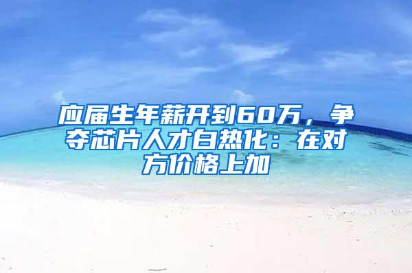 应届生年薪开到60万，争夺芯片人才白热化：在对方价格上加