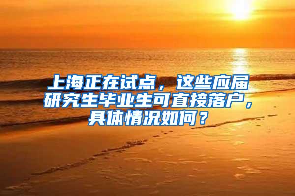 上海正在试点，这些应届研究生毕业生可直接落户，具体情况如何？