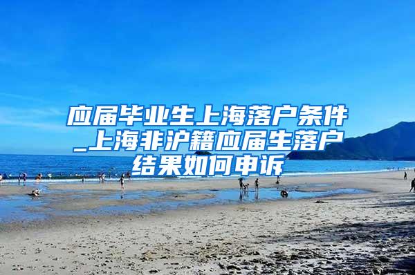 应届毕业生上海落户条件_上海非沪籍应届生落户结果如何申诉