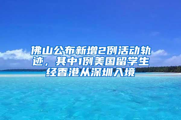 佛山公布新增2例活动轨迹，其中1例美国留学生经香港从深圳入境