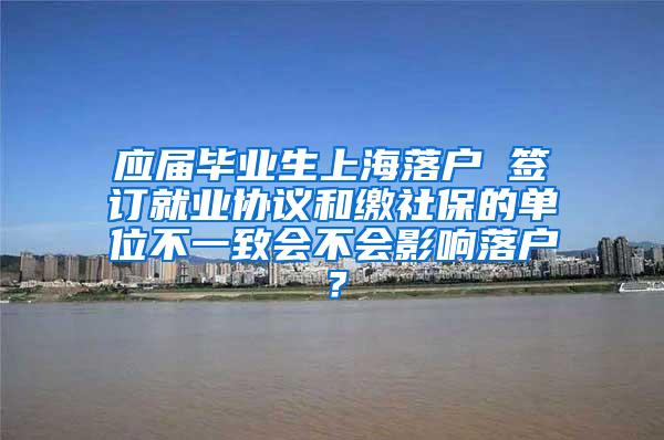 应届毕业生上海落户 签订就业协议和缴社保的单位不一致会不会影响落户？